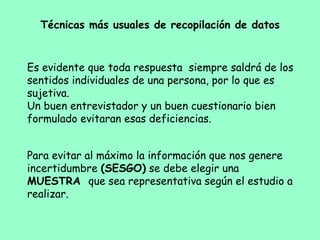 Es evidente que toda respuesta siempre saldrá de los
sentidos individuales de una persona, por lo que es
sujetiva.
Un buen entrevistador y un buen cuestionario bien
formulado evitaran esas deficiencias.
Técnicas más usuales de recopilación de datos
Para evitar al máximo la información que nos genere
incertidumbre (SESGO) se debe elegir una
MUESTRA que sea representativa según el estudio a
realizar.
 