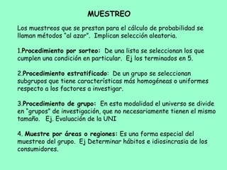 Los muestreos que se prestan para el cálculo de probabilidad se
llaman métodos “al azar”. Implican selección aleatoria.
1.Procedimiento por sorteo: De una lista se seleccionan los que
cumplen una condición en particular. Ej los terminados en 5.
2.Procedimiento estratificado: De un grupo se seleccionan
subgrupos que tiene características más homogéneas o uniformes
respecto a los factores a investigar.
3.Procedimiento de grupo: En esta modalidad el universo se divide
en “grupos” de investigación, que no necesariamente tienen el mismo
tamaño. Ej. Evaluación de la UNI
4. Muestre por áreas o regiones: Es una forma especial del
muestreo del grupo. Ej Determinar hábitos e idiosincrasia de los
consumidores.
MUESTREO
 
