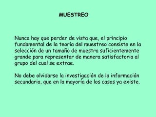 Nunca hay que perder de vista que, el principio
fundamental de la teoría del muestreo consiste en la
selección de un tamaño de muestra suficientemente
grande para representar de manera satisfactoria al
grupo del cual se extrae.
 
No debe olvidarse la investigación de la información
secundaria, que en la mayoría de los casos ya existe.
MUESTREO
 