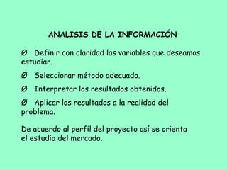 ANALISIS DE LA INFORMACIÓN
 
Ø           Definir con claridad las variables que deseamos
estudiar.
Ø           Seleccionar método adecuado.
Ø           Interpretar los resultados obtenidos.
Ø           Aplicar los resultados a la realidad del
problema.
De acuerdo al perfil del proyecto así se orienta
el estudio del mercado.
 
