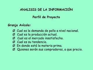 ANALISIS DE LA INFORMACIÓN
Perfil de Proyecto
Granja Avícola:
Ø       Cual es la demanda de pollo a nivel nacional.
Ø        Cual es la producción actual.
Ø         Cual es el mercado insatisfecho.
Ø        Cual es su tendencia.
Ø       En donde está la materia prima.
Ø        Quienes serán sus compradores, a que precio.
 