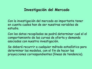 Investigación del Mercado
Con la investigación del mercado es importante tener
en cuenta cuales han de ser nuestras variables de
estudio.
Con los datos recopilados se podrá determinar cual el el
comportamiento de las curvas de oferta y demanda
asociados con nuestra investigación.
Se deberá recurrir a cualquier método estadístico para
determinar los modelos, con el fin de hacer las
proyecciones correspondientes (líneas de tendencia).
 