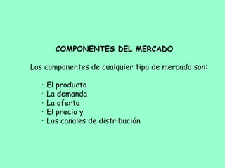 COMPONENTES DEL MERCADO
 
Los componentes de cualquier tipo de mercado son:
·     El producto
·     La demanda
·     La oferta
·     El precio y
·     Los canales de distribución
 