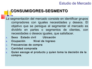 Estudio de Mercado
CONSUMIDORES-SEGMENTO
La segmentación del mercado consiste en identificar grupos
compradores con iguales necesidades y deseos. El
objetivo que se persigue al segmentar el mercado es
dividirlo en partes o segmentos de clientes, con
necesidades o deseos iguales, que satisfacer.
A.
B.
C.
D.
E.

Sexo Estado civil
Ubicación
Ocupación
Nivel de Ingreso
Frecuencias de compra
Cantidad comprada
Quien escoge el producto y quien toma la decisión de la
compra.

 