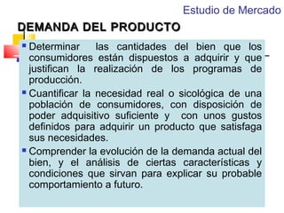 Estudio de Mercado
DEMANDA DEL PRODUCTO
Determinar
las cantidades del bien que los
consumidores están dispuestos a adquirir y que
justifican la realización de los programas de
producción.
 Cuantificar la necesidad real o sicológica de una
población de consumidores, con disposición de
poder adquisitivo suficiente y con unos gustos
definidos para adquirir un producto que satisfaga
sus necesidades.
 Comprender la evolución de la demanda actual del
bien, y el análisis de ciertas características y
condiciones que sirvan para explicar su probable
comportamiento a futuro.


 