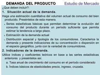 DEMANDA DEL PRODUCTO

Estudio de Mercado

¿Que deben incluír?:
1. Situación actual de la demanda.
Haga una estimación cuantitativa del volumen actual de consumo del bien
producido. Preséntelos de esta manera.
a. Series estadísticas básicas que permitan determinar la evolución del
consumo del producto durante un período suficiente que permita
estimar la tendencia a largo plazo.
b. Estimación de la demanda actual
c. Distribución espacial y tipología de los consumidores. Caracterice la
demanda y presente indicaciones de su concentración o dispersión en
el espacio geográfico, junto con la variedad de consumidores.
2. Indicadores de la demanda.
Utilice índices y coeficientes teóricos en base a las series estadísticas
anteriores y preséntelos así.
a. Tasa anual de crecimiento del consumo en el período considerado
b. Índices básicos de elasticidades precio, ingreso, cruzada.

 