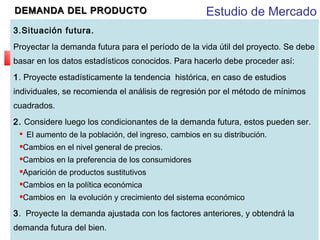 DEMANDA DEL PRODUCTO

Estudio de Mercado

3.Situación futura. 
Proyectar la demanda futura para el período de la vida útil del proyecto. Se debe
basar en los datos estadísticos conocidos. Para hacerlo debe proceder así:
1. Proyecte estadísticamente la tendencia histórica, en caso de estudios
individuales, se recomienda el análisis de regresión por el método de mínimos
cuadrados.
2. Considere luego los condicionantes de la demanda futura, estos pueden ser.
El aumento de la población, del ingreso, cambios en su distribución.



Cambios en el nivel general de precios.



Cambios en la preferencia de los consumidores



Aparición de productos sustitutivos



Cambios en la política económica



Cambios en la evolución y crecimiento del sistema económico



3. Proyecte la demanda ajustada con los factores anteriores, y obtendrá la
demanda futura del bien.

 