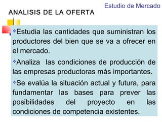 ANALISIS DE LA OFERTA

Estudio de Mercado

Estudia las cantidades que suministran los
productores del bien que se va a ofrecer en
el mercado.


Analiza las condiciones de producción de
las empresas productoras más importantes.


Se evalúa la situación actual y futura, para
fundamentar las bases para prever las
posibilidades
del
proyecto
en
las
condiciones de competencia existentes.


 