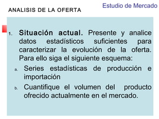 ANALISIS DE LA OFERTA

1.

Estudio de Mercado

Situación actual. Presente y analice
datos estadísticos suficientes para
caracterizar la evolución de la oferta.
Para ello siga el siguiente esquema:
a.
Series estadísticas de producción e
importación
b.
Cuantifique el volumen del producto
ofrecido actualmente en el mercado.

 