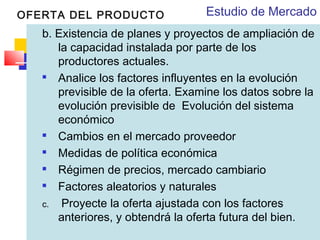 OFERTA DEL PRODUCTO

Estudio de Mercado

b. Existencia de planes y proyectos de ampliación de
la capacidad instalada por parte de los
productores actuales.

Analice los factores influyentes en la evolución
previsible de la oferta. Examine los datos sobre la
evolución previsible de Evolución del sistema
económico

Cambios en el mercado proveedor

Medidas de política económica

Régimen de precios, mercado cambiario

Factores aleatorios y naturales
c. Proyecte la oferta ajustada con los factores
anteriores, y obtendrá la oferta futura del bien.

 