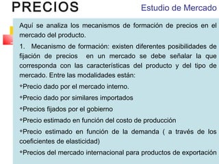 PRECIOS

Estudio de Mercado

Aquí se analiza los mecanismos de formación de precios en el
mercado del producto.
1.   Mecanismo de formación: existen diferentes posibilidades de
fijación de precios en un mercado se debe señalar la que
corresponda con las características del producto y del tipo de
mercado. Entre las modalidades están:
Precio dado por el mercado interno.



Precio dado por similares importados



Precios fijados por el gobierno



Precio estimado en función del costo de producción



Precio estimado en función de la demanda ( a través de los
coeficientes de elasticidad)


Precios del mercado internacional para productos de exportación



 