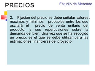 PRECIOS

Estudio de Mercado

2.    Fijación del precio se debe señalar valores
máximos y mínimos probables entre los que
oscilará el
precio de venta unitario del
producto, y sus repercusiones sobre la
demanda del bien. Una vez que se ha escogido
un precio, es el que se debe utilizar para las
estimaciones financieras del proyecto.

 
