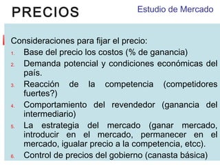 PRECIOS

Estudio de Mercado

Consideraciones para fijar el precio:
1.
Base del precio los costos (% de ganancia)
2.
Demanda potencial y condiciones económicas del
país.
3.
Reacción de la competencia (competidores
fuertes?)
4.
Comportamiento del revendedor (ganancia del
intermediario)
5.
La estrategia del mercado (ganar mercado,
introducir en el mercado, permanecer en el
mercado, igualar precio a la competencia, etcc).
6.
Control de precios del gobierno (canasta básica)

 