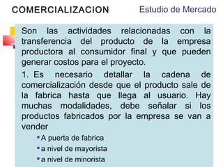 COMERCIALIZACION

Estudio de Mercado

Son las actividades relacionadas con la
transferencia del producto de la empresa
productora al consumidor final y que pueden
generar costos para el proyecto. 
1.  Es necesario detallar la cadena de
comercialización desde que el producto sale de
la fabrica hasta que llega al usuario. Hay
muchas modalidades, debe señalar si los
productos fabricados por la empresa se van a
vender
A puerta de fabrica
 a nivel de mayorista

a nivel de minorista


 