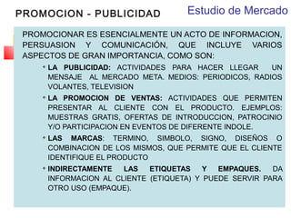 PROMOCION - PUBLICIDAD

Estudio de Mercado

PROMOCIONAR ES ESENCIALMENTE UN ACTO DE INFORMACION,
PERSUASION Y COMUNICACIÓN, QUE INCLUYE VARIOS
ASPECTOS DE GRAN IMPORTANCIA, COMO SON:








LA PUBLICIDAD: ACTIVIDADES PARA HACER LLEGAR
UN
MENSAJE AL MERCADO META. MEDIOS: PERIODICOS, RADIOS
VOLANTES, TELEVISION
LA PROMOCION DE VENTAS: ACTIVIDADES QUE PERMITEN
PRESENTAR AL CLIENTE CON EL PRODUCTO. EJEMPLOS:
MUESTRAS GRATIS, OFERTAS DE INTRODUCCION, PATROCINIO
Y/O PARTICIPACION EN EVENTOS DE DIFERENTE INDOLE.
LAS MARCAS: TERMINO, SIMBOLO, SIGNO, DISEÑOS O
COMBINACION DE LOS MISMOS, QUE PERMITE QUE EL CLIENTE
IDENTIFIQUE EL PRODUCTO
INDIRECTAMENTE
LAS
ETIQUETAS
Y
EMPAQUES.
DA
INFORMACION AL CLIENTE (ETIQUETA) Y PUEDE SERVIR PARA
OTRO USO (EMPAQUE).

 