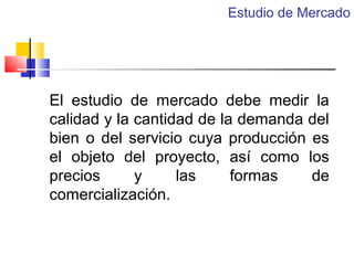 Estudio de Mercado

El estudio de mercado debe medir la
calidad y la cantidad de la demanda del
bien o del servicio cuya producción es
el objeto del proyecto, así como los
precios
y
las
formas
de
comercialización.

 