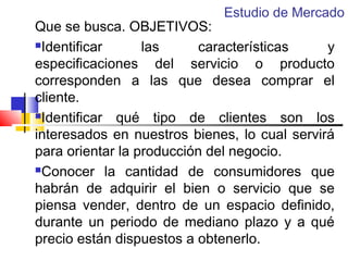 Estudio de Mercado

Que se busca. OBJETIVOS:
Identificar
las
características
y
especificaciones del servicio o producto
corresponden a las que desea comprar el
cliente.
Identificar
qué tipo de clientes son los
interesados en nuestros bienes, lo cual servirá
para orientar la producción del negocio.
Conocer la cantidad de consumidores que
habrán de adquirir el bien o servicio que se
piensa vender, dentro de un espacio definido,
durante un periodo de mediano plazo y a qué
precio están dispuestos a obtenerlo.

 