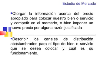 Estudio de Mercado

Otorgar la información acerca del precio
apropiado para colocar nuestro bien o servicio
y competir en el mercado, o bien imponer un
nuevo precio por alguna razón justificada


Describir los canales de distribución
acostumbrados para el tipo de bien o servicio
que se desea colocar y cuál es su
funcionamiento.


 