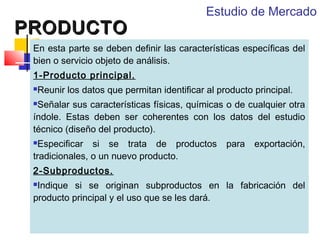 PRODUCTO

Estudio de Mercado

En esta parte se deben definir las características específicas del
bien o servicio objeto de análisis.
1-Producto principal.
Reunir los datos que permitan identificar al producto principal.



Señalar sus características físicas, químicas o de cualquier otra
índole. Estas deben ser coherentes con los datos del estudio
técnico (diseño del producto).


Especificar si se trata de productos
tradicionales, o un nuevo producto.


para

exportación,

2-Subproductos.
Indique si se originan subproductos en la fabricación del
producto principal y el uso que se les dará.


 