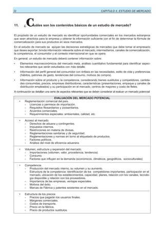 22

CAPITULO II, ESTUDIO DE MERCADO

11.

¿

C

uáles son los contenidos básicos de un estudio de mercado?

El propósito de un estudio de mercado es identificar oportunidades comerciales en los mercados extranjeros
que sean atractivos para la empresa y obtener la información suficiente con el fin de determinar la fórmula de
comercialización para sus productos en esos mercados.
En el estudio de mercado se apoyan las decisiones estratégicas de mercadeo que debe tomar el empresario
que desea exportar; brinda información relevante sobre el mercado, intermediarios, canales de comercialización,
la competencia, el consumidor y el contexto internacional en que se opera.
En general, un estudio de mercado deberá contener información sobre:
•

Elementos macroeconómicos del mercado meta, análisis cuantitativo fundamental para identificar aspectos relevantes que serán estudiados con más detalle.

•

Información del perfil general del consumidor con énfasis en las necesidades, estilo de vida y preferencias
(hábitos, patrones de gasto, tendencias del consumo, motivos de compra).

•

Información sobre el producto y la competencia, considerando bienes sustitutos y competidores, cantidades consumidas, precios, empresas distribuidoras, características (presentaciones, empaque y canales de
distribución empleados) y su participación en el mercado, centros de mayoreo y costo de fletes.

A continuación se detallan una serie de aspectos relevantes que se deben considerar al evaluar un mercado potencial:

•

EVALUACIÓN DEL MERCADO POTENCIAL
Reglamentación comercial del país.
- Licencias o permisos de importación.
- Requisitos fitosanitarios y zoosanitarios.
- Acuerdos comerciales.
- Requerimientos especiales: ambientales, calidad, etc.

•

Acceso al mercado
- Derechos de aduana y contingentes.
- Impuestos internos.
- Restricciones en materia de divisas.
- Reglamentaciones sanitarias y de seguridad.
- Reglamentaciones y normas en torno al etiquetado de productos.
- Factores políticos.
- Análisis del nivel de eficiencia aduanera.

•

Volumen, estructura y expansión del mercado.
- Importaciones (volumen, valor, procedencia, tendencia).
- Consumo.
- Factores que influyen en la demanda (económicos, climáticos, geográficos, socioculturales)

•

Competencia.
- Producción del mercado interno, su volumen y su aumento.
- Estructura de la competencia: identificación de los competidores importantes, participación en el
mercado, ubicación de los establecimientos, capacidad, planes, relación con los canales, tecnología disponible y relación con los proveedores.
- Importancia de las empresas, ventajas especiales.
- Motivos del éxito.
- Marcas de Fábrica y patentes existentes en el mercado.

•

Estructura de los precios
- Precios que pagarán los usuarios finales.
- Márgenes comerciales.
- Costos de transporte.
- Precio en la fábrica.
- Precio de productos sustitutos.

 