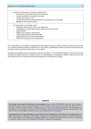 23

CAPITULO II, ESTUDIO DE MERCADO

•

Medios de Transporte y Canales de Distribución
- Compañías que ofrecen servicio de transporte
- Costos promedio de transporte de carga
- Tiempo de tránsito y ruta
- Formas frecuentes de comercialización de productos en el mercado
- Márgenes de comercialización

•

El
-

consumidor y el mercado meta
Definición del mercado meta y sus segmentos
Cuantificación del mercado actual y potencial de crecimiento
Segmentación
Hábitos de consumo y tendencias
Perfil socioeconómico del consumidor
Identificación de productos demandados
Motivos de compra y usos del producto

Por la importancia y los efectos a largo plazo de las decisiones que se toman a partir del estudio de mercado,
se recomienda obtener asesoría profesional en este campo, posibilidad que debe considerar el empresario dependiendo de los recursos involucrados en el proyecto.
El estudio de mercado será tan profundo como sea necesario. Se recomienda realizar al menos una visita al
mercado de interés para tener contacto directo con intermediarios, vendedores y clientes, dado que ahí se obtiene información muy útil sobre el manejo del producto y los hábitos de compra.

FUENTES
El mercadeo internacional: identificando oportunidades. Brenes, Lizzete. PROCOMER. San José, 2000. Avenida 3,
calle 40, San José Costa Rica. Apartado postal: 1278-1007, Centro Colón, San José, Costa Rica. Tel.: (506) 256-7111.
Fax: (506) 233-5755. Correo electrónico: info@procomer.com. Internet: http://www.procomer.com. Guía general para la
identificación de oportunidades comerciales en los mercados externos incluyendo la evaluación macroeconómica del
país de interés y las variables a identificar acerca del comportamiento del consumidor.
Investigación de mercados estratégica: cómo utilizar de forma inteligente la información de los estudios de mercado. Ferré Trenzana, José María. Gestión 2000. Departamento de Promoción Comte Borrell, 241-08024. Barcelona.
Fax: (93) 410-9645. Correo Electrónico: info@gestion2000.com. Desarrolla tres bloques de temas: toma de decisiones
comerciales, familias de tomas de decisiones comerciales y técnicas de investigación.

 