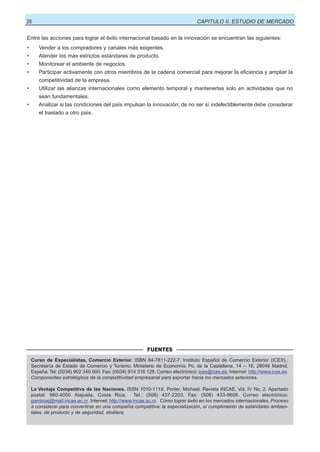 26

CAPITULO II, ESTUDIO DE MERCADO

Entre las acciones para lograr el éxito internacional basado en la innovación se encuentran las siguientes:
•

Vender a los compradores y canales más exigentes.

•

Atender los más estrictos estándares de producto.

•

Monitorear el ambiente de negocios.

•

Participar activamente con otros miembros de la cadena comercial para mejorar la eficiencia y ampliar la
competitividad de la empresa.

•

Utilizar las alianzas internacionales como elemento temporal y mantenerlas solo en actividades que no
sean fundamentales.

•

Analizar si las condiciones del país impulsan la innovación; de no ser sí indefectiblemente debe considerar
el traslado a otro país.

FUENTES
Curso de Especialistas, Comercio Exterior. ISBN 84-7811-222-7. Instituto Español de Comercio Exterior (ICEX)..
Secretaría de Estado de Comercio y Turismo. Ministerio de Economía. Po. de la Castellana, 14 – 16, 28046 Madrid,
España. Tel: (0034) 902 349 000. Fax: (0034) 914 316 128. Correo electrónico: icex@icex.es. Internet: http://www.icex.es.
Componentes estratégicos de la competitividad empresarial para exportar hacia los mercados exteriores.
La Ventaja Competitiva de las Naciones. ISSN 1010-111X. Porter, Michael. Revista INCAE. Vol. IV No. 2. Apartado
postal: 960-4050 Alajuela, Costa Rica. Tel.: (506) 437-2203. Fax: (506) 433-9606. Correo electrónico:
gamboaj@mail.incae.ac.cr. Internet: http://www.incae.ac.cr. Cómo lograr éxito en los mercados internacionales. Proceso
a considerar para convertirse en una compañía competitiva: la especialización, el cumplimiento de estándares ambientales, de producto y de seguridad, etcétera.

 