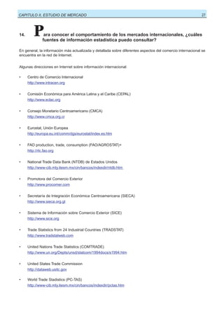 CAPITULO II, ESTUDIO DE MERCADO

14.

27

P

ara conocer el comportamiento de los mercados internacionales, ¿cuáles
fuentes de información estadística puedo consultar?

En general, la información más actualizada y detallada sobre diferentes aspectos del comercio internacional se
encuentra en la red de Internet.
Algunas direcciones en Internet sobre información internacional:
•

Centro de Comercio Internacional
http://www.intracen.org

•

Comisión Económica para América Latina y el Caribe (CEPAL)
http://www.eclac.org

•

Consejo Monetario Centroamericano (CMCA)
http://www.cmca.org.cr

•

Eurostat, Unión Europea
http://europa.eu.int/comm/dgs/eurostat/index.es.htm

•

FAO production, trade, consumption (FAO/AGROSTAT)+
http://rlc.fao.org

•

National Trade Data Bank (NTDB) de Estados Unidos
http://www-cib.mty.itesm.mx/cin/bancos/indexdir/ntdb.htm

•

Promotora del Comercio Exterior
http://www.procomer.com

•

Secretaría de Integración Económica Centroamericana (SIECA)
http://www.sieca.org.gt

•

Sistema de Información sobre Comercio Exterior (SICE)
http://www.sice.org

•

Trade Statistics from 24 Industrial Countries (TRADSTAT)
http://www.tradstatweb.com

•

United Nations Trade Statistics (COMTRADE)
http://www.un.org/Depts/unsd/statcom/1994docs/s1994.htm

•

United States Trade Commission
http://dataweb.usitc.gov

•

World Trade Stadistics (PC-TAS)
http://www-cib.mty.itesm.mx/cin/bancos/indexdir/pctas.htm

 