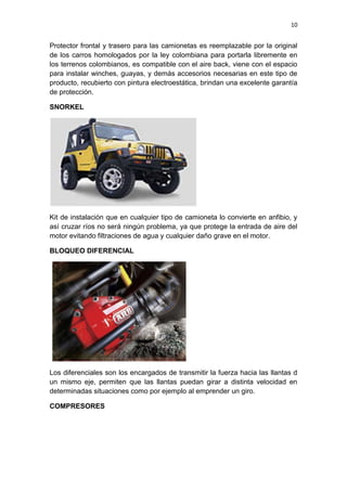 10
Protector frontal y trasero para las camionetas es reemplazable por la original
de los carros homologados por la ley colombiana para portarla libremente en
los terrenos colombianos, es compatible con el aire back, viene con el espacio
para instalar winches, guayas, y demás accesorios necesarias en este tipo de
producto, recubierto con pintura electroestática, brindan una excelente garantía
de protección.
SNORKEL
Kit de instalación que en cualquier tipo de camioneta lo convierte en anfibio, y
así cruzar ríos no será ningún problema, ya que protege la entrada de aire del
motor evitando filtraciones de agua y cualquier daño grave en el motor.
BLOQUEO DIFERENCIAL
Los diferenciales son los encargados de transmitir la fuerza hacia las llantas d
un mismo eje, permiten que las llantas puedan girar a distinta velocidad en
determinadas situaciones como por ejemplo al emprender un giro.
COMPRESORES
 