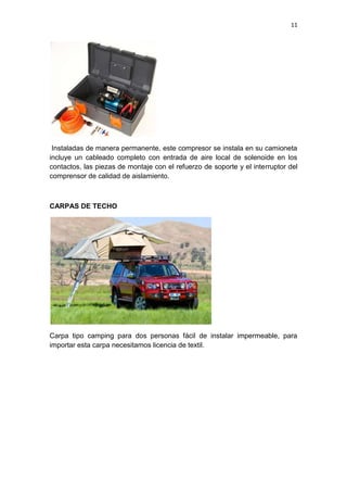 11
Instaladas de manera permanente, este compresor se instala en su camioneta
incluye un cableado completo con entrada de aire local de solenoide en los
contactos, las piezas de montaje con el refuerzo de soporte y el interruptor del
comprensor de calidad de aislamiento.
CARPAS DE TECHO
Carpa tipo camping para dos personas fácil de instalar impermeable, para
importar esta carpa necesitamos licencia de textil.
 