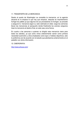 13
11. TRANSPORTE DE LA MERCANCIA
Desde el puerto de Washington se consolida la mercancía, en la agencia
aduanal se re empaca lo que hay que empacar, después es importantísimo
fumigar los pallets ya que algunos de sus proveedores no fumigan, se procede
a asegurar la mercancía según su valor estimado en dólar, luego los camiones
llevan las mercancías al aeropuerto donde finalmente los aviones cargueros
traen la mercancía al destino final, en este caso zona franca.
En cuanto a las personas a quienes va dirigido esta mercancía viene para
todos los estratos, ya que como vimos anteriormente vienen como primera
necesidad automotriz y otros empleados como lujos o hobbies deportivos, esto
lo preferimos así de acuerdo con el estudio que planteamos anteriormente en el
pabellón con dicha información.
12. CIBERGRAFIA:
http://www.arbusa.com/
 