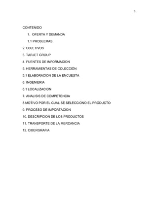 3
CONTENIDO
1. OFERTA Y DEMANDA
1.1 PROBLEMAS
2. OBJETIVOS
3. TARJET GROUP
4. FUENTES DE INFORMACION
5. HERRAMIENTAS DE COLECCIÓN
5.1 ELABORACION DE LA ENCUESTA
6. INGENIERIA
6.1 LOCALIZACION
7. ANALISIS DE COMPETENCIA
8 MOTIVO POR EL CUAL SE SELECCIONO EL PRODUCTO
9. PROCESO DE IMPORTACION
10. DESCRIPCION DE LOS PRODUCTOS
11. TRANSPORTE DE LA MERCANCIA
12. CIBERGRAFIA
 