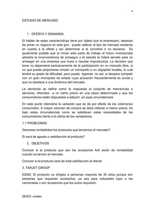 4
ESTUDIO DE MERCADO
1. OFERTA Y DEMANDA
El hablar de estas características tiene por objeto que el empresario, deseoso
de poner un negocio en este giro, puede calibrar el tipo de mercado existente
en cuanto a la oferta y así determinar si le conviene o no lanzarse. Es
igualmente posible que al iniciar esta parte de trabajo el futuro inversionista
advierta la inconveniencia de proseguir y el estudio le habrá servido para no
arriesgar en una empresa que fuera a resultar improductiva. La decisión que
tome no dependerá exclusivamente de la participación en un mercado libre, si
no que puede proponerse romper un monopolio o un oligopolio locales, lo cual
tendrá su grado de dificultad, pero puede lograrse .no así, si deseara competir
con un gran monopolio de estado cuya actuación frecuentemente es social y
que no obedece a una dinámica del mercado.
La demanda se define como la respuesta al conjunto de mercancías o
servicios, ofrecidos a un cierto precio en una plaza determinada y que los
consumidores están dispuestos a adquirir, en esas circunstancias.
En este punto interviene la variación que se da por efecto de los volúmenes
consumidos. A mayor volumen de compra se debe obtener a menor precio. Es
bajo estas circunstancias como se satisfacen estas necesidades de los
consumidores frente a la oferta de los vendedores.
1.1 PROBLEMAS
Generara rentabilidad los productos que lancemos al mercado?
Si será de agrado o satisfacción el producto?
2. OBJETIVOS
Conocer si el producto que son los accesorios 4x4 serán de rentabilidad
cuando se lancen al mercado
Conocer si el producto será de total satisfacción al cliente
3. TARJET GROUP
EDAD: El producto va dirigido a personas mayores de 30 años porque son
personas que requieren accesorios, ya sea para colocarles lujos a las
camionetas o son accesorios que los autos requieren.
SEXO: unisex
 