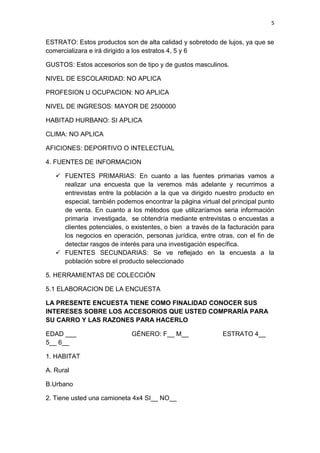 5
ESTRATO: Estos productos son de alta calidad y sobretodo de lujos, ya que se
comercializara e irá dirigido a los estratos 4, 5 y 6
GUSTOS: Estos accesorios son de tipo y de gustos masculinos.
NIVEL DE ESCOLARIDAD: NO APLICA
PROFESION U OCUPACION: NO APLICA
NIVEL DE INGRESOS: MAYOR DE 2500000
HABITAD HURBANO: SI APLICA
CLIMA: NO APLICA
AFICIONES: DEPORTIVO O INTELECTUAL
4. FUENTES DE INFORMACION
 FUENTES PRIMARIAS: En cuanto a las fuentes primarias vamos a
realizar una encuesta que la veremos más adelante y recurrimos a
entrevistas entre la población a la que va dirigido nuestro producto en
especial, también podemos encontrar la página virtual del principal punto
de venta. En cuanto a los métodos que utilizaríamos seria información
primaria investigada, se obtendría mediante entrevistas o encuestas a
clientes potenciales, o existentes, o bien a través de la facturación para
los negocios en operación, personas jurídica, entre otras, con el fin de
detectar rasgos de interés para una investigación específica.
 FUENTES SECUNDARIAS: Se ve reflejado en la encuesta a la
población sobre el producto seleccionado
5. HERRAMIENTAS DE COLECCIÓN
5.1 ELABORACION DE LA ENCUESTA
LA PRESENTE ENCUESTA TIENE COMO FINALIDAD CONOCER SUS
INTERESES SOBRE LOS ACCESORIOS QUE USTED COMPRARÌA PARA
SU CARRO Y LAS RAZONES PARA HACERLO
EDAD ___ GÉNERO: F__ M__ ESTRATO 4__
5__ 6__
1. HABITAT
A. Rural
B.Urbano
2. Tiene usted una camioneta 4x4 SI__ NO__
 