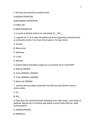 6
3. Qué tipo de camioneta le gustaría tener
A.NISSAN FRONTIER
B.MITSUBISHI SPORTERO
C.FORD 150
D.JEEP WRANGLER
4. Le gusta el deporte extremo en camionetas SI__ NO__.
5. organice de 1 a 5 el orden de preferencia de los siguientes accesorios para
su camioneta, donde 1 es el que más le gusta y 5 el que menos.
A. Snorkel
B. Body armor
C. Defensas
D. Luces
E. Neveras
6. Cuanto estaría dispuesto a pagar por un accesorio de su camioneta?
A. Más de 2500000
B. Entre 2500000 y 3500000
C. Entre 3500000 y 4000000
D. Menos de 3000000
7. piensa usted que estas camionetas 4x4 sólo son para terreno rocoso y
zonas rurales
A. SI__
B. NO__
9. Estos tipos de camionetas están diseñadas para viajes largos, entre estas se
destacan algunas por no contener gas debido a que le quita potencia, usted
cual escogería?
A. NISSAN PATROL
B. BURBUJA
 