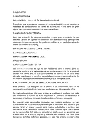 7
6. INGENIERIA
6.1 LOCALIZACION
Autopista Norte 118 con 18- Barrio malibu (pepe sierra)
Escogimos este lugar porque nos pareció conveniente debido a que estaríamos
rodeados de concesionarios de venta de automóviles y esto sería de gran
ayuda para que nuestros accesorios sean mas visibles.
7. ANALISIS DE COMPETENCIA:
Aquí vale aclarar lo de nuestros productos, porque se es consciente de que
estamos ubicado en lugares con alrededor altos competencias y por supuesto
queremos brindar mercancías de excelentes calidad, a un precio llamativo sin
alterar obviamente el dumping.
EMPRESAS ALTAMENTE COMPETITIVAS:
SAFARI ACCESORIOS 4X4
IMPORTADORA FASERENOL LTDA
SPEED SOUND
IMPORTADORA CELESTE LTDA
Los vienes y servicios de lujo no son necesarios para el cliente, pero su
demanda obedece a la satisfacción de un gusto o una moda de acuerdo al
análisis del último año, lo cual generalmente los coloca en un costo más
elevado, en este caso el beneficio que deja la producción o comercialización de
los mismos es proporcionalmente mucho mayor que en la producción.
8. MOTIVO POR LA CUAL SE SELECCIONO ESTE PRODUCTO:
Este producto fue escogido por la afición a los automóviles que se ha
demostrado en el estudio de mujeres y hombres en los últimos cuatro años.
Se realizo el análisis de diferentes graficas y se obtuvo el resultado que cada
año incrementa el número de autos importados a Colombia, por esta razón a
aumentado el índice de compras de automóviles en hombres y mujeres
En especial estas camionetas equipadas con nuestros productos se han
convertido en los tipos de autos preferidos por la población, esto debido a que
permite tener un mayor espacio para realizar actividades y también que
muchas de estas camionetas pueden pasar sobre cualquier lugar. Con la salida
de las camionetas 4x4, estas se convirtieron ideales para las personas que
suelen viajar en auto muy seguido y también para aquellas que usan para
transportar distintos materiales pesados, por eso nos encanta equipar estas
 