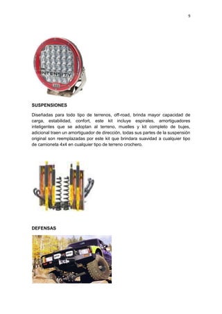 9
SUSPENSIONES
Diseñadas para todo tipo de terrenos, off-road, brinda mayor capacidad de
carga, estabilidad, confort, este kit incluye espirales, amortiguadores
inteligentes que se adoptan al terreno, muelles y kit completo de bujes,
adicional traen un amortiguador de dirección, todas sus partes de la suspensión
original son reemplazadas por este kit que brindara suavidad a cualquier tipo
de camioneta 4x4 en cualquier tipo de terreno crochero.
DEFENSAS
 