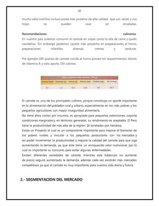 12
mucho valor nutritivo incluso posee más proteína de alta calidad que sus raíces y sus
hojas se pueden usar en ensaladas.
Recomendaciones culinarias
En nuestro país solemos consumir el camote en sopas como la olla de carne o purés
navideños. Sin embargo podemos sacarle más provecho en preparaciones al horno,
preparaciones infantiles diversas cremas y verduras.
Por ejemplo 100 gramos de camote cocido al horno provee los requerimientos diarios
de vitamina A y solo aporta 150 calorías
El camote es uno de los principales cultivos, porque constituye un aporte importante
en la alimentación del poblador rural y urbano, especialmente en los más pobres y los
pequeños agricultores con mayor inseguridad alimentaria.
No tiene altos costos por insumos, es apropiado para pequeñas extensiones, soporta
condiciones marginales y, en términos generales, su rendimiento es aceptable. El Perú
tiene la productividad de más alta de la región: 16 toneladas por hectárea.
Existe un Proyecto el cual es un componente importante para mejorar el bienestar de
los pobres rurales y vincular a los pequeños productores con los mercados y
así poder incrementar la productividad y mejorar la calidad del camote para que siga
aumentando la demanda, ya que éste tiene un enriquecido valor nutricional, por lo
cual es importante su consumo para evitar algunas enfermedades.
Existen diferentes variedades de camote, mientras este tubérculo no aumente
de precio seguirá aumentado la demanda, además cada vez existirán más mercados
competitivos ya que el camote es muy importante para nuestra vida diaria y futura.
2.- SEGMENTACION DEL MERCADO
 