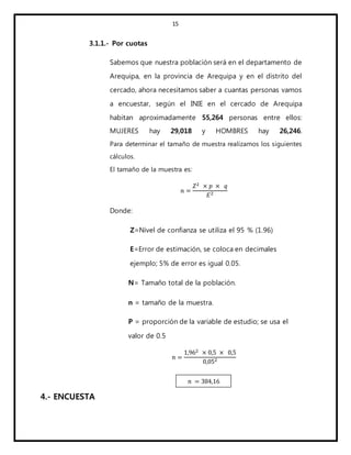 15
3.1.1.- Por cuotas
Sabemos que nuestra población será en el departamento de
Arequipa, en la provincia de Arequipa y en el distrito del
cercado, ahora necesitamos saber a cuantas personas vamos
a encuestar, según el INIE en el cercado de Arequipa
habitan aproximadamente 55,264 personas entre ellos:
MUJERES hay 29,018 y HOMBRES hay 26,246.
Para determinar el tamaño de muestra realizamos los siguientes
cálculos.
El tamaño de la muestra es:
𝑛 =
𝑍2 × 𝑝 × 𝑞
𝐸2
Donde:
Z=Nivel de confianza se utiliza el 95 % (1.96)
E=Error de estimación, se coloca en decimales
ejemplo; 5% de error es igual 0.05.
N= Tamaño total de la población.
n = tamaño de la muestra.
P = proporción de la variable de estudio; se usa el
valor de 0.5
𝑛 =
1,962 × 0,5 × 0,5
0,052
4.- ENCUESTA
𝑛 = 384,16
 