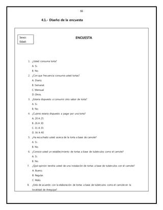 16
4.1.- Diseño de la encuesta
ENCUESTA
1. ¿Usted consume torta?
A. Si.
B. No.
2. ¿Con que frecuencia consume usted tortas?
A. Diario.
B. Semanal.
C. Mensual
D. Otros.
3. ¿Estaría dispuesto a consumir otro sabor de torta?
A. Si.
B. No.
4. ¿Cuánto estaría dispuesto a pagar por una torta?
A. 20 A 25
B. 26 A 30
C. 31 A 35
D. 36 A 40
5. ¿Ha escuchado usted acerca de la torta a base de camote?
A. Si.
B. No.
6. ¿Conoce usted un establecimiento de tortas a base de tubérculos como el camote?
A. Si.
B. No.
7. ¿Qué opinión tendría usted de una instalación de tortas a base de tubérculos con el camote?
A. Bueno.
B. Regular.
C. Malo.
8. ¿Está de acuerdo con la elaboración de tortas a base de tubérculos como el camote en la
localidad de Arequipa?
Sexo:
Edad:
 