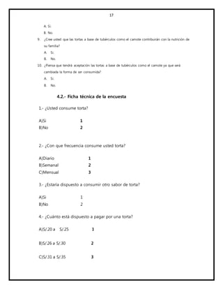 17
A. Si.
B. No.
9. ¿Cree usted que las tortas a base de tubérculos como el camote contribuirán con la nutrición de
su familia?
A. Si.
B. No.
10. ¿Piensa que tendrá aceptación las tortas a base de tubérculos como el camote ya que será
cambiada la forma de ser consumida?
A. Si.
B. No.
4.2.- Ficha técnica de la encuesta
1.- ¿Usted consume torta?
A)Si 1
B)No 2
2.- ¿Con que frecuencia consume usted torta?
A)Diario 1
B)Semanal 2
C)Mensual 3
3.- ¿Estaría dispuesto a consumir otro sabor de torta?
A)Si 1
B)No 2
4.- ¿Cuánto está dispuesto a pagar por una torta?
A)S/.20 a S/.25 1
B)S/.26 a S/.30 2
C)S/.31 a S/.35 3
 