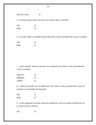 18
D)S/.36 a S/.40 4
5.- ¿Ha escuchado usted acerca de a la torta en base a camote?
A)Si 1
B)No 2
6.- ¿Conoce usted un establecimiento de tortas a base de tubérculos como el camote?
A)Si 1
B)No 2
7.- ¿Qué opinión tendría usted de una instalación de tortas a base de tubérculos
como el camote?
A)Bueno 1
B)Regular 2
C)Malo 3
8.- ¿Está de acuerdo con la elaboración de tortas a base de tubérculos como el
camote en la localidad de Arequipa?
A)Si 1
B)No 2
9.- ¿Cree usted que las tortas a base de tubérculos como el camote contribuiría con
la nutrición de su familia?
A)Si 1
 