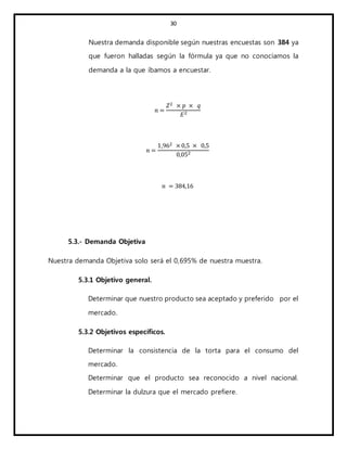 30
Nuestra demanda disponible según nuestras encuestas son 384 ya
que fueron halladas según la fórmula ya que no conocíamos la
demanda a la que íbamos a encuestar.
𝑛 =
𝑍2 × 𝑝 × 𝑞
𝐸2
𝑛 =
1,962 × 0,5 × 0,5
0,052
𝑛 = 384,16
5.3.- Demanda Objetiva
Nuestra demanda Objetiva solo será el 0,695% de nuestra muestra.
5.3.1 Objetivo general.
Determinar que nuestro producto sea aceptado y preferido por el
mercado.
5.3.2 Objetivos específicos.
Determinar la consistencia de la torta para el consumo del
mercado.
Determinar que el producto sea reconocido a nivel nacional.
Determinar la dulzura que el mercado prefiere.
 