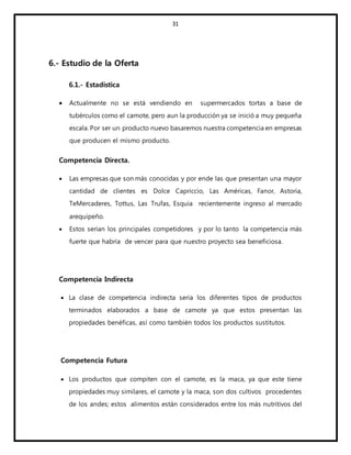 31
6.- Estudio de la Oferta
6.1.- Estadística
 Actualmente no se está vendiendo en supermercados tortas a base de
tubérculos como el camote, pero aun la producción ya se inició a muy pequeña
escala. Por ser un producto nuevo basaremos nuestra competencia en empresas
que producen el mismo producto.
Competencia Directa.
 Las empresas que son más conocidas y por ende las que presentan una mayor
cantidad de clientes es Dolce Capriccio, Las Américas, Fanor, Astoria,
TeMercaderes, Tottus, Las Trufas, Esquia recientemente ingreso al mercado
arequipeño.
 Estos serían los principales competidores y por lo tanto la competencia más
fuerte que habría de vencer para que nuestro proyecto sea beneficiosa.
Competencia Indirecta
 La clase de competencia indirecta seria los diferentes tipos de productos
terminados elaborados a base de camote ya que estos presentan las
propiedades benéficas, así como también todos los productos sustitutos.
Competencia Futura
 Los productos que compiten con el camote, es la maca, ya que este tiene
propiedades muy similares, el camote y la maca, son dos cultivos procedentes
de los andes; estos alimentos están considerados entre los más nutritivos del
 