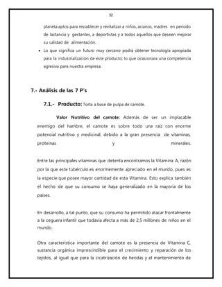 32
planeta aptos para restablecer y revitalizar a niños, acianos, madres en periodo
de lactancia y gestantes, a deportistas y a todos aquellos que deseen mejorar
su calidad de alimentación.
 Lo que significa un futuro muy cercano podrá obtener tecnología apropiada
para la industrialización de este producto; lo que ocasionara una competencia
agresiva para nuestra empresa.
7.- Análisis de las 7 P’s
7.1.- Producto: Torta a base de pulpa de camote.
Valor Nutritivo del camote: Además de ser un implacable
enemigo del hambre, el camote es sobre todo una raíz con enorme
potencial nutritivo y medicinal, debido a la gran presencia de vitaminas,
proteínas y minerales.
Entre las principales vitaminas que detenta encontramos la Vitamina A, razón
por la que este tubérculo es enormemente apreciado en el mundo, pues es
la especie que posee mayor cantidad de esta Vitamina. Esto explica también
el hecho de que su consumo se haya generalizado en la mayoría de los
países.
En desarrollo, a tal punto, que su consumo ha permitido atacar frontalmente
a la ceguera infantil que todavía afecta a más de 2,5 millones de niños en el
mundo.
Otra característica importante del camote es la presencia de Vitamina C,
sustancia orgánica imprescindible para el crecimiento y reparación de los
tejidos, al igual que para la cicatrización de heridas y el mantenimiento de
 