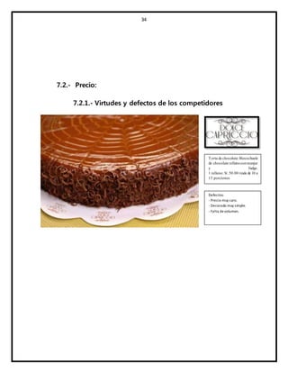 34
7.2.- Precio:
7.2.1.- Virtudes y defectos de los competidores
Torta de chocolate: Bizcochuelo
de chocolate rellenoconmanjar
y fudge.
1 relleno: S/. 50.00 rinde de 10 a
15 porciones
Defectos:
- Precio muy caro.
- Decorado muy simple.
- Falta devolumen.
 