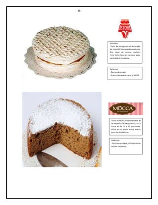 36
Virtudes:
-Torta de mango con un decorado
de chantillí,lleva espolvoreadouna
fina capa de canela molida.
-Esta torta lleva en su masa poca
cantidad de levadura.
Torta de MOCCArepresentativa de
la empresa Te Mercaderes, esta
torta es de 15 a 35 porciones,
dulce en su punto y muy buena
para los diabéticos
Defectos:
-Torta muy simple, Utilización de
mucha levadura.
Defectos:
- Decorado simple.
- Precio demasiado caro. S/. 60.00
 
