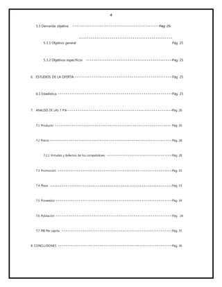 4
5.3 Demanda objetiva Pág. 25
5.3.1 Objetivo general Pág. 25
5.3.2 Objetivos específicos Pág. 25
6. ESTUDIOS DE LA OFERTA Pág. 25
6.1 Estadística Pág. 25
7. ANALISIS DE LAS 7 P’S Pág. 26
7.1 Producto Pág. 26
7.2 Precio Pág. 28
7.2.1 Virtudes y defectos de los competidores Pág. 28
7.3 Promoción Pág. 33
7.4 Plaza Pág. 33
7.5 Proveedor Pág. 34
7.6 Población Pág. 34
7.7 PBI Per cápita Pág. 35
8. CONCLUSIONES Pág. 36
 