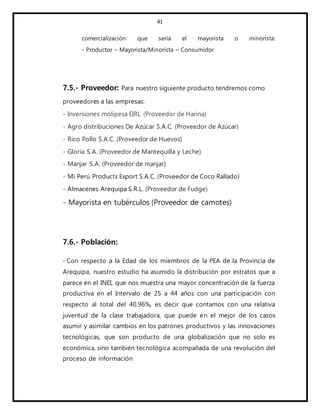 41
comercialización que sería el mayorista o minorista:
- Productor – Mayorista/Minorista – Consumidor
7.5.- Proveedor: Para nuestro siguiente producto tendremos como
proveedores a las empresas:
- Inversiones molipesa EIRL (Proveedor de Harina)
- Agro distribuciones De Azúcar S.A.C. (Proveedor de Azúcar)
- Rico Pollo S.A.C. (Proveedor de Huevos)
- Gloria S.A. (Proveedor de Mantequilla y Leche)
- Manjar S.A. (Proveedor de manjar)
- Mi Perú Products Export S.A.C. (Proveedor de Coco Rallado)
- Almacenes Arequipa S.R.L. (Proveedor de Fudge)
- Mayorista en tubérculos (Proveedor de camotes)
7.6.- Población:
- Con respecto a la Edad de los miembros de la PEA de la Provincia de
Arequipa, nuestro estudio ha asumido la distribución por estratos que a
parece en el INEI, que nos muestra una mayor concentración de la fuerza
productiva en el Intervalo de 25 a 44 años con una participación con
respecto al total del 40.96%, es decir que contamos con una relativa
juventud de la clase trabajadora, que puede en el mejor de los casos
asumir y asimilar cambios en los patrones productivos y las innovaciones
tecnológicas, que son producto de una globalización que no solo es
económica, sino también tecnológica acompañada de una revolución del
proceso de información
 