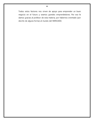 44
Todos estos factores nos sirven de apoyo para emprender un buen
negocio en el futuro y seamos grandes emprendedores. Por eso le
damos gracias al profesor de esta materia, por habernos orientado (por
decirlo de alguna forma) al mundo del MERCADO.
 