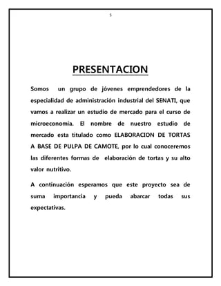 5
PRESENTACION
Somos un grupo de jóvenes emprendedores de la
especialidad de administración industrial del SENATI, que
vamos a realizar un estudio de mercado para el curso de
microeconomía. El nombre de nuestro estudio de
mercado esta titulado como ELABORACION DE TORTAS
A BASE DE PULPA DE CAMOTE, por lo cual conoceremos
las diferentes formas de elaboración de tortas y su alto
valor nutritivo.
A continuación esperamos que este proyecto sea de
suma importancia y pueda abarcar todas sus
expectativas.
 